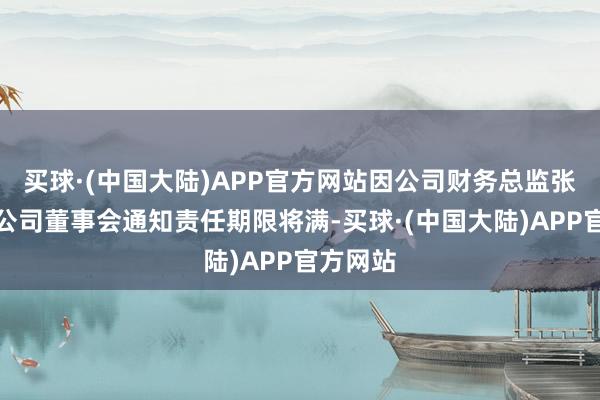 买球·(中国大陆)APP官方网站因公司财务总监张俊代行公司董事会通知责任期限将满-买球·(中国大陆)APP官方网站