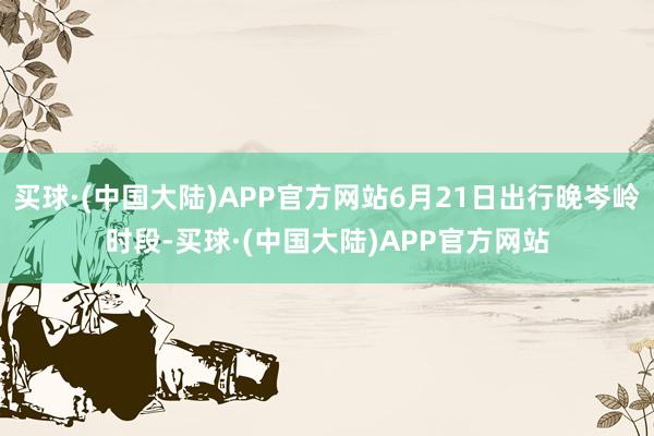 买球·(中国大陆)APP官方网站6月21日出行晚岑岭时段-买球·(中国大陆)APP官方网站