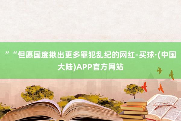 ”“但愿国度揪出更多罪犯乱纪的网红-买球·(中国大陆)APP官方网站