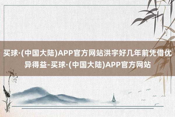 买球·(中国大陆)APP官方网站洪宇好几年前凭借优异得益-买球·(中国大陆)APP官方网站