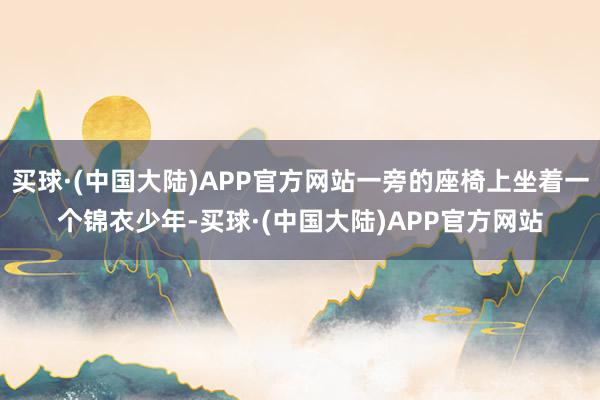 买球·(中国大陆)APP官方网站一旁的座椅上坐着一个锦衣少年-买球·(中国大陆)APP官方网站