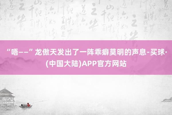 “唔——”龙傲天发出了一阵乖癖莫明的声息-买球·(中国大陆)APP官方网站