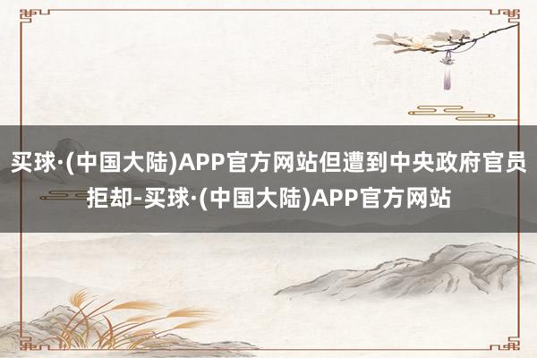 买球·(中国大陆)APP官方网站但遭到中央政府官员拒却-买球·(中国大陆)APP官方网站