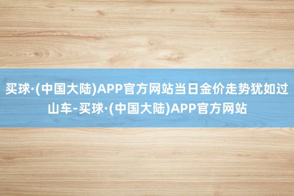 买球·(中国大陆)APP官方网站当日金价走势犹如过山车-买球·(中国大陆)APP官方网站