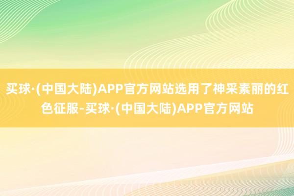 买球·(中国大陆)APP官方网站选用了神采素丽的红色征服-买球·(中国大陆)APP官方网站