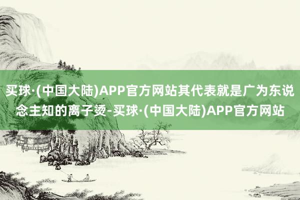 买球·(中国大陆)APP官方网站其代表就是广为东说念主知的离子烫-买球·(中国大陆)APP官方网站