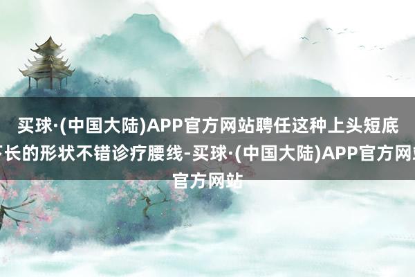 买球·(中国大陆)APP官方网站聘任这种上头短底下长的形状不错诊疗腰线-买球·(中国大陆)APP官方网站