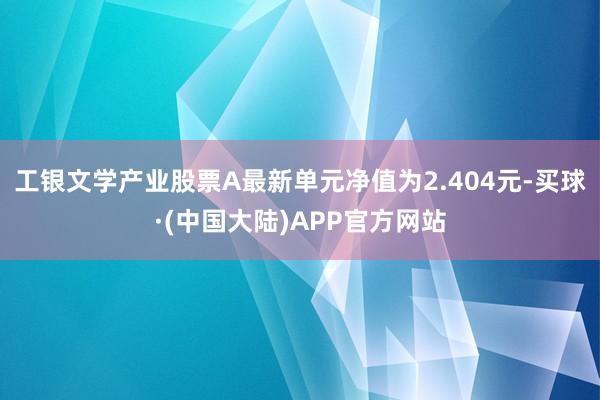 工银文学产业股票A最新单元净值为2.404元-买球·(中国大陆)APP官方网站