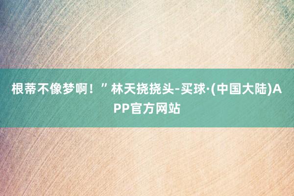 根蒂不像梦啊！”林天挠挠头-买球·(中国大陆)APP官方网站