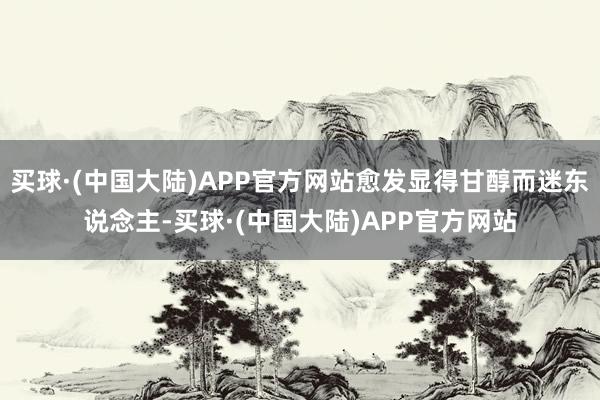 买球·(中国大陆)APP官方网站愈发显得甘醇而迷东说念主-买球·(中国大陆)APP官方网站