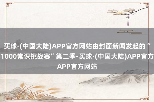 买球·(中国大陆)APP官方网站由封面新闻发起的“天问1000常识挑战赛”第二季-买球·(中国大陆)APP官方网站