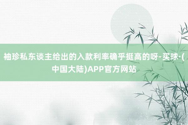 袖珍私东谈主给出的入款利率确乎挺高的呀-买球·(中国大陆)APP官方网站