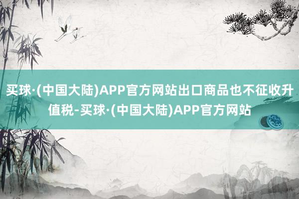 买球·(中国大陆)APP官方网站出口商品也不征收升值税-买球·(中国大陆)APP官方网站