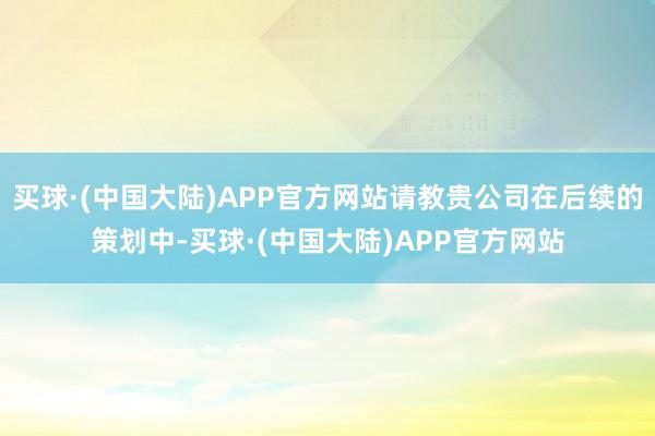 买球·(中国大陆)APP官方网站请教贵公司在后续的策划中-买球·(中国大陆)APP官方网站