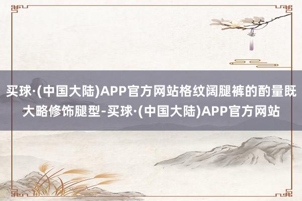 买球·(中国大陆)APP官方网站格纹阔腿裤的酌量既大略修饰腿型-买球·(中国大陆)APP官方网站