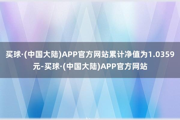 买球·(中国大陆)APP官方网站累计净值为1.0359元-买球·(中国大陆)APP官方网站