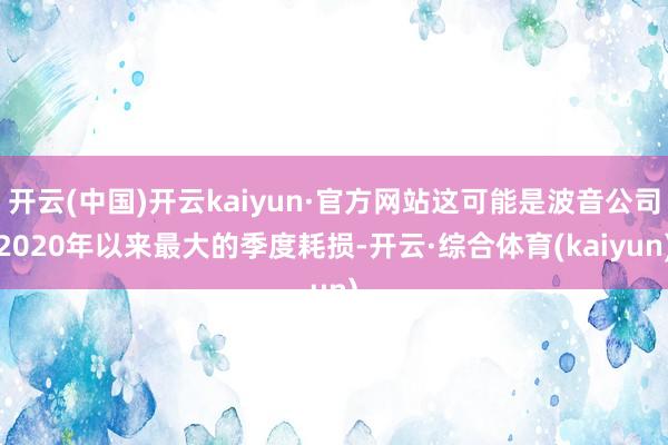 开云(中国)开云kaiyun·官方网站这可能是波音公司2020年以来最大的季度耗损-开云·综合体育(kaiyun)