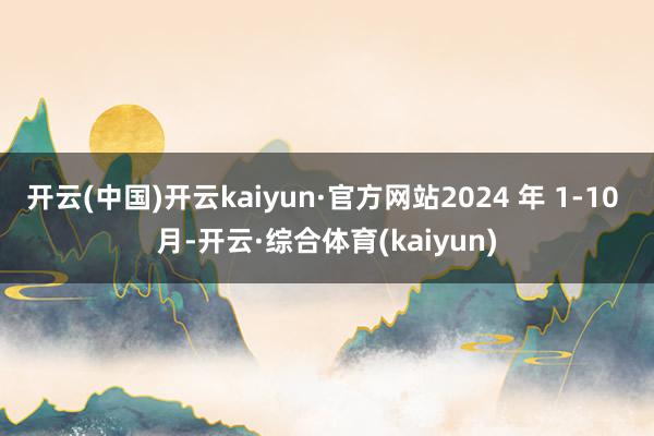 开云(中国)开云kaiyun·官方网站2024 年 1-10 月-开云·综合体育(kaiyun)