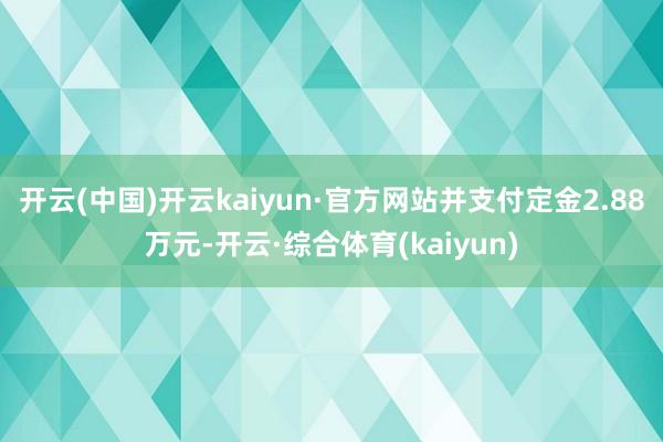 开云(中国)开云kaiyun·官方网站并支付定金2.88万元-开云·综合体育(kaiyun)