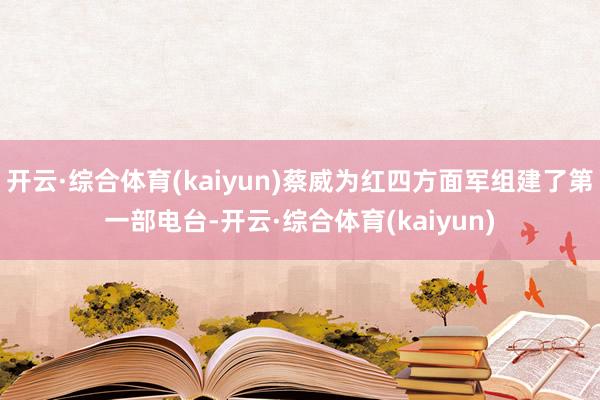 开云·综合体育(kaiyun)蔡威为红四方面军组建了第一部电台-开云·综合体育(kaiyun)