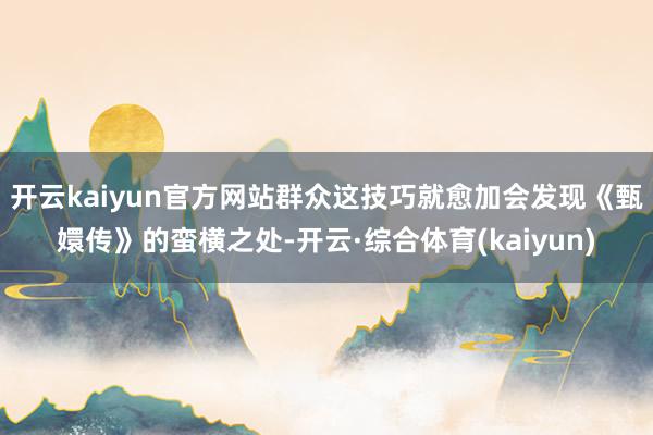 开云kaiyun官方网站群众这技巧就愈加会发现《甄嬛传》的蛮横之处-开云·综合体育(kaiyun)