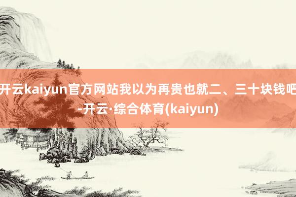 开云kaiyun官方网站我以为再贵也就二、三十块钱吧-开云·综合体育(kaiyun)