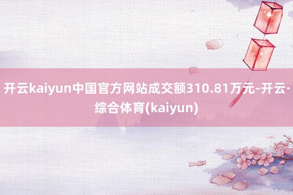 开云kaiyun中国官方网站成交额310.81万元-开云·综合体育(kaiyun)