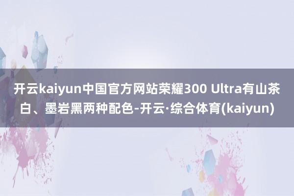 开云kaiyun中国官方网站荣耀300 Ultra有山茶白、墨岩黑两种配色-开云·综合体育(kaiyun)