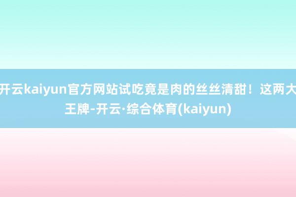 开云kaiyun官方网站试吃竟是肉的丝丝清甜！这两大王牌-开云·综合体育(kaiyun)