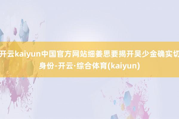 开云kaiyun中国官方网站细姜思要揭开吴少金确实切身份-开云·综合体育(kaiyun)