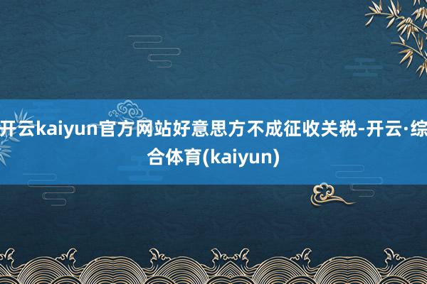 开云kaiyun官方网站好意思方不成征收关税-开云·综合体育(kaiyun)