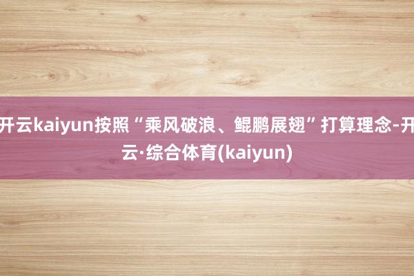 开云kaiyun按照“乘风破浪、鲲鹏展翅”打算理念-开云·综合体育(kaiyun)