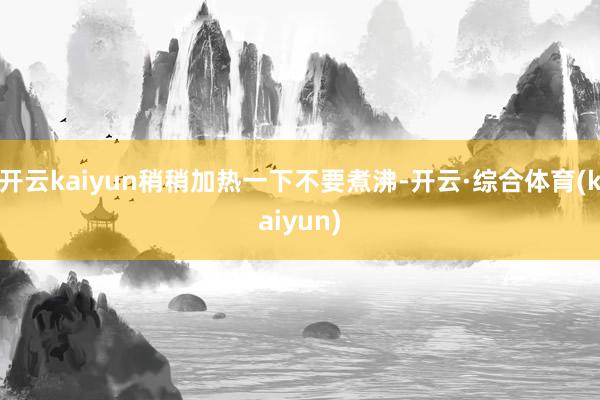 开云kaiyun稍稍加热一下不要煮沸-开云·综合体育(kaiyun)