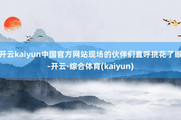 开云kaiyun中国官方网站现场的伙伴们直呼挑花了眼-开云·综合体育(kaiyun)