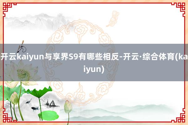 开云kaiyun与享界S9有哪些相反-开云·综合体育(kaiyun)