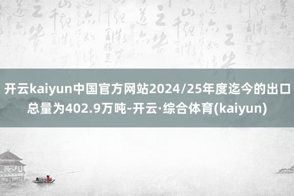 开云kaiyun中国官方网站2024/25年度迄今的出口总量为402.9万吨-开云·综合体育(kaiyun)