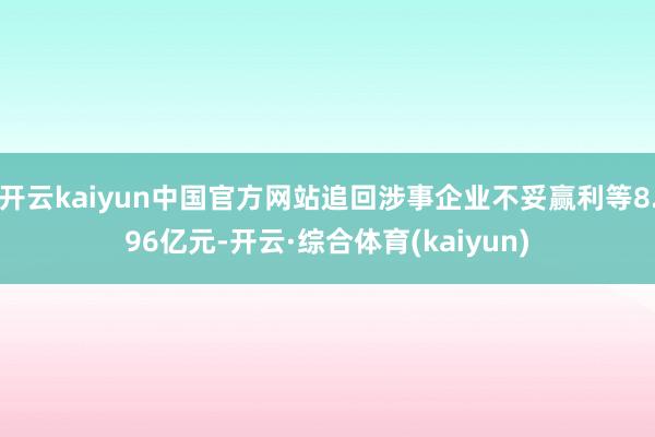 开云kaiyun中国官方网站追回涉事企业不妥赢利等8.96亿元-开云·综合体育(kaiyun)