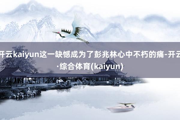 开云kaiyun这一缺憾成为了彭兆林心中不朽的痛-开云·综合体育(kaiyun)