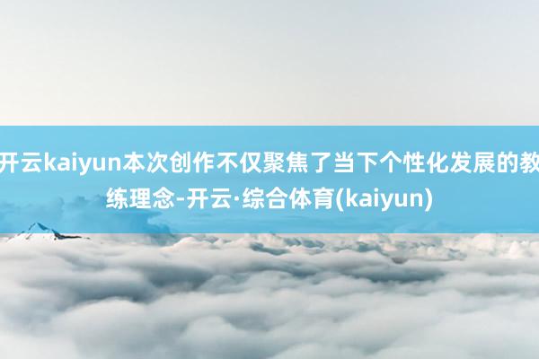 开云kaiyun本次创作不仅聚焦了当下个性化发展的教练理念-开云·综合体育(kaiyun)