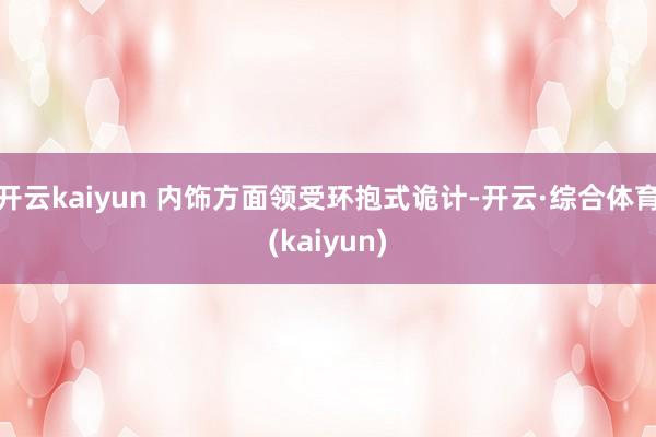 开云kaiyun 内饰方面领受环抱式诡计-开云·综合体育(kaiyun)