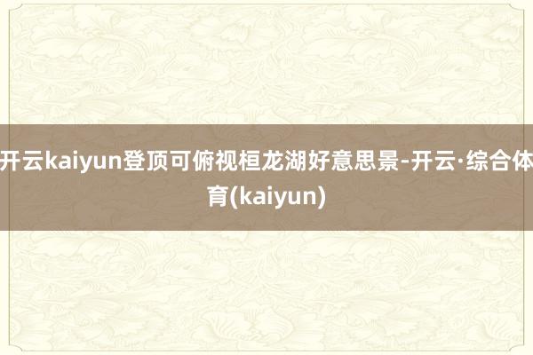 开云kaiyun登顶可俯视桓龙湖好意思景-开云·综合体育(kaiyun)