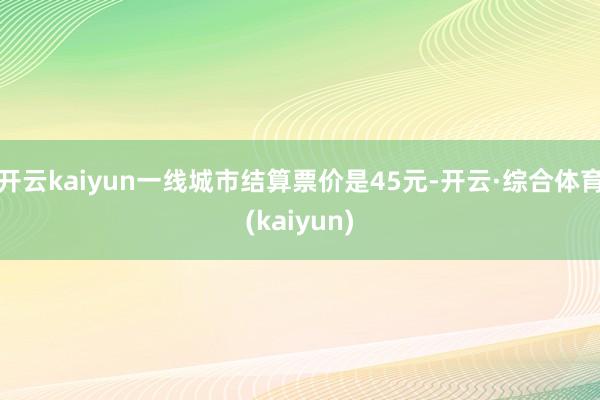 开云kaiyun一线城市结算票价是45元-开云·综合体育(kaiyun)