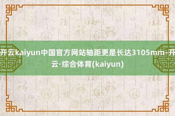 开云kaiyun中国官方网站轴距更是长达3105mm-开云·综合体育(kaiyun)