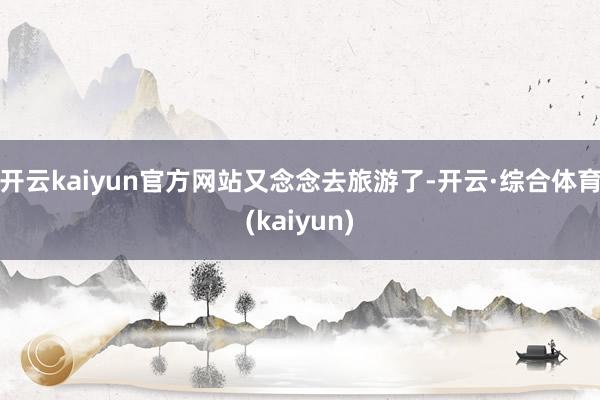 开云kaiyun官方网站又念念去旅游了-开云·综合体育(kaiyun)