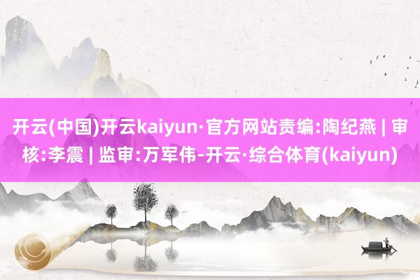 开云(中国)开云kaiyun·官方网站责编:陶纪燕 | 审核:李震 | 监审:万军伟-开云·综合体育(kaiyun)