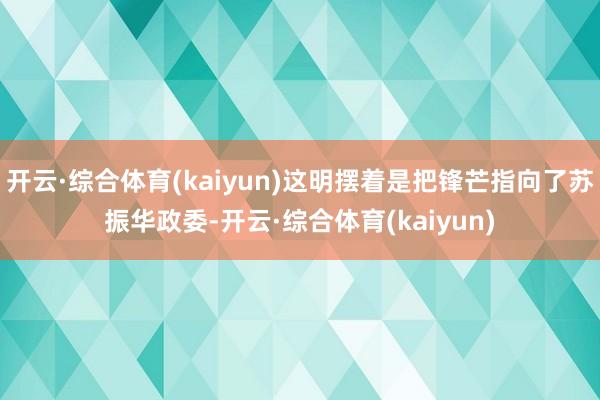 开云·综合体育(kaiyun)这明摆着是把锋芒指向了苏振华政委-开云·综合体育(kaiyun)