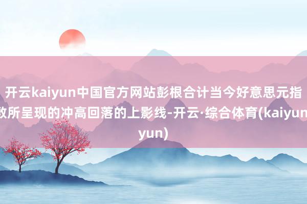 开云kaiyun中国官方网站彭根合计当今好意思元指数所呈现的冲高回落的上影线-开云·综合体育(kaiyun)