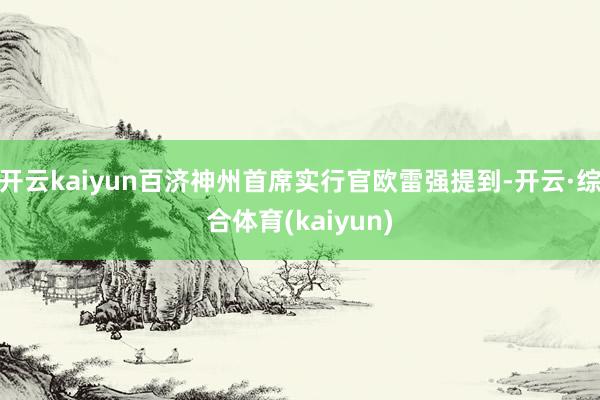 开云kaiyun百济神州首席实行官欧雷强提到-开云·综合体育(kaiyun)