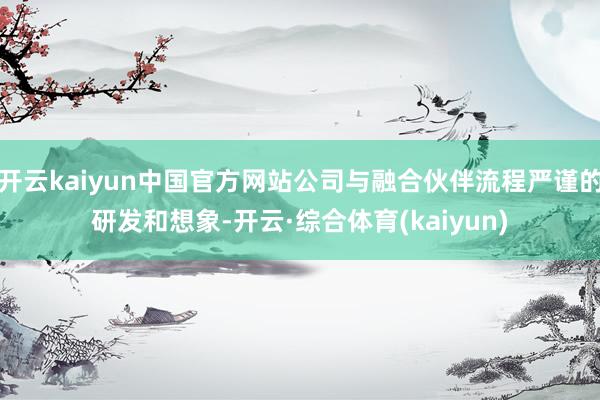 开云kaiyun中国官方网站公司与融合伙伴流程严谨的研发和想象-开云·综合体育(kaiyun)