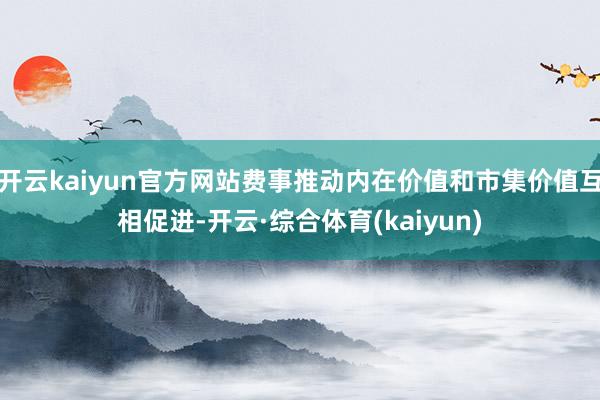 开云kaiyun官方网站费事推动内在价值和市集价值互相促进-开云·综合体育(kaiyun)